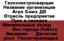 Газоэлектросварщик › Название организации ­ Агро-Союз ДВ › Отрасль предприятия ­ Пуск и наладка › Минимальный оклад ­ 55 000 - Все города Работа » Вакансии   . Дагестан респ.,Геологоразведка п.